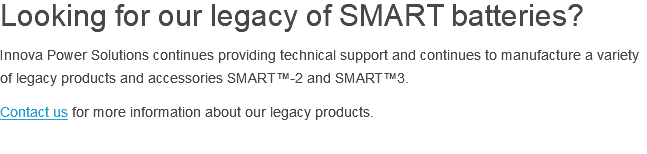 Looking for our legacy of SMART batteries? Innova Power Solutions continues providing technical support and continues to manufacture a variety of legacy products and accessories SMART™-2 and SMART™3. Contact us for more information about our legacy products. 