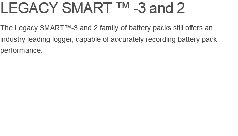 LEGACY SMART ™ -3 and 2 The Legacy SMART™-3 and 2 family of battery packs still offers an industry leading logger, capable of accurately recording battery pack performance. 