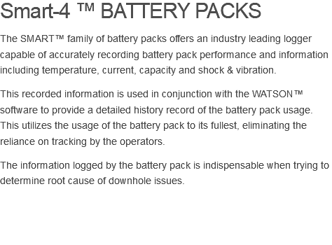 Smart-4 ™ BATTERY PACKS The SMART™ family of battery packs offers an industry leading logger capable of accurately recording battery pack performance and information including temperature, current, capacity and shock & vibration. This recorded information is used in conjunction with the WATSON™ software to provide a detailed history record of the battery pack usage. This utilizes the usage of the battery pack to its fullest, eliminating the reliance on tracking by the operators. The information logged by the battery pack is indispensable when trying to determine root cause of downhole issues. 