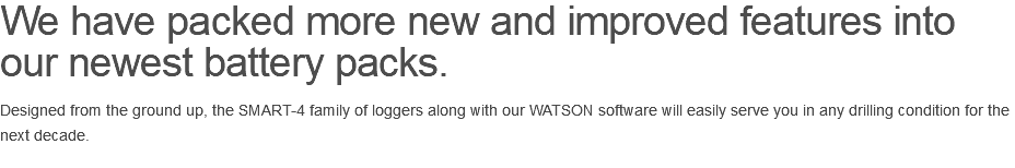 We have packed more new and improved features into our newest battery packs. Designed from the ground up, the SMART-4 family of loggers along with our WATSON software will easily serve you in any drilling condition for the next decade.