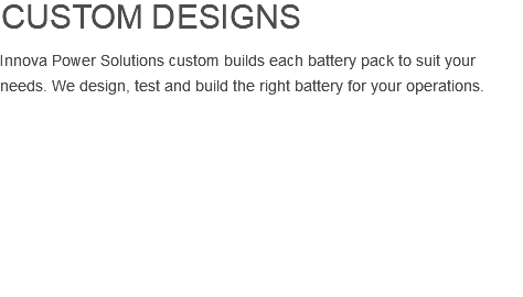 custom designs Innova Power Solutions custom builds each battery pack to suit your needs. We design, test and build the right battery for your operations. 